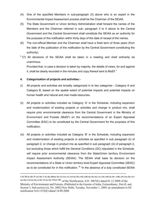 -----------------------------------------------------------------------------------------------------------------------------------------------------------------------
I; II; III (i), (ii); IV (a), (b); V (i), (ii), (iii)(a), (b), (c), (iv), (v), (vi) (a), (b), (vii), (viii) (a), (b), (ix), (x), (xi), (xii) (a), (b) , (xiii), (xiv) (a), (b), (xv)
(a), (b), (xvi) (a), (b), (xvii); VI (a), (b); VII & VIII
of the Notification, S.O. 3067(E) dated 01.12.2009 of the
Ministry of Environment and Forests, (Published in the Gazette of India, Extraordinary, Part-II, and
Section 3, Sub-section (ii), No. 2002] New Delhi, Tuesday, November 1, 2009; an amendment to EC
notification S.O.1533(E) dated 14.09.2006
(4) One of the specified Members in sub-paragraph (3) above who is an expert in the
Environmental Impact Assessment process shall be the Chairman of the SEIAA.
(5) The State Government or Union territory Administration shall forward the names of the
Members and the Chairman referred in sub- paragraph 3 to 4 above to the Central
Government and the Central Government shall constitute the SEIAA as an authority for
the purposes of this notification within thirty days of the date of receipt of the names.
(6) The non-official Member and the Chairman shall have a fixed term of three years (from
the date of the publication of the notification by the Central Government constituting the
authority).
I
“(7) All decisions of the SEIAA shall be taken in a meeting and shall ordinarily be
unanimous:
Provided that, in case a decision is taken by majority, the details of views, for and against
it, shall be clearly recorded in the minutes and copy thereof sent to MoEF.”
4. Categorization of projects and activities:-
(i) All projects and activities are broadly categorized in to two categories - Category A and
Category B, based on the spatial extent of potential impacts and potential impacts on
human health and natural and man made resources.
(ii) All projects or activities included as Category ‘A’ in the Schedule, including expansion
and modernization of existing projects or activities and change in product mix, shall
require prior environmental clearance from the Central Government in the Ministry of
Environment and Forests (MoEF) on the recommendations of an Expert Appraisal
Committee (EAC) to be constituted by the Central Government for the purposes of this
notification;
(iii) All projects or activities included as Category ‘B’ in the Schedule, including expansion
and modernization of existing projects or activities as specified in sub paragraph (ii) of
paragraph 2, or change in product mix as specified in sub paragraph (iii) of paragraph 2,
but excluding those which fulfill the General Conditions (GC) stipulated in the Schedule,
will require prior environmental clearance from the State/Union territory Environment
Impact Assessment Authority (SEIAA). The SEIAA shall base its decision on the
recommendations of a State or Union territory level Expert Appraisal Committee (SEAC)
as to be constituted for in this notification. II
“In the absence of a duly constituted SEIAA
 