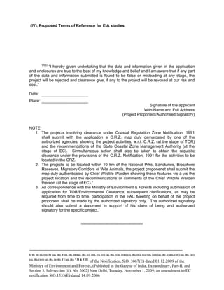 -----------------------------------------------------------------------------------------------------------------------------------------------------------------------
I; II; III (i), (ii); IV (a), (b); V (i), (ii), (iii)(a), (b), (c), (iv), (v), (vi) (a), (b), (vii), (viii) (a), (b), (ix), (x), (xi), (xii) (a), (b) , (xiii), (xiv) (a), (b), (xv)
(a), (b), (xvi) (a), (b), (xvii); VI (a), (b); VII & VIII
of the Notification, S.O. 3067(E) dated 01.12.2009 of the
Ministry of Environment and Forests, (Published in the Gazette of India, Extraordinary, Part-II, and
Section 3, Sub-section (ii), No. 2002] New Delhi, Tuesday, November 1, 2009; an amendment to EC
notification S.O.1533(E) dated 14.09.2006
(IV). Proposed Terms of Reference for EIA studies
VI(b)
“I hereby given undertaking that the data and information given in the application
and enclosures are true to the best of my knowledge and belief and I am aware that if any part
of the data and information submitted is found to be false or misleading at any stage, the
project will be rejected and clearance give, if any to the project will be revoked at our risk and
cost.”
Date:
Place:
Signature of the applicant
With Name and Full Address
(Project Proponent/Authorised Signatory)
NOTE:
1. The projects involving clearance under Coastal Regulation Zone Notification, 1991
shall submit with the application a C.R.Z. map duly demarcated by one of the
authorized agencies, showing the project activities, w.r.t. C.R.Z. (at the stage of TOR)
and the recommendations of the State Coastal Zone Management Authority (at the
stage of EC). Sinmultaneous action shall also be taken to obtain the requisite
clearance under the provisions of the C.R.Z. Notification, 1991 for the activities to be
located in the CRZ.
2. The projects to be located within 10 km of the National Prks, Sancturies, Biosphere
Reserves, Migratory Corridors of Wile Animals, the project proponenet shall submit the
map duly authenticated by Chief Wildlife Warden showing these features vis-à-vis the
project location and the recommendations or comments of the Chief Wildlife Warden
thereon (at the stage of EC).”
3. All correspondence with the Ministry of Environment & Forests including aubmission of
application for TOR/Environmental Clearance, subsequent clarifications, as may be
required from time to time, participation in the EAC Meeting on behalf of the project
proponent shall be made by the authorized signatory only. The authorized signatory
should also submit a document in support of his claim of being and authorized
signatory for the specific project.”
-----------------------------------------------
 