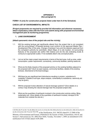 -----------------------------------------------------------------------------------------------------------------------------------------------------------------------
I; II; III (i), (ii); IV (a), (b); V (i), (ii), (iii)(a), (b), (c), (iv), (v), (vi) (a), (b), (vii), (viii) (a), (b), (ix), (x), (xi), (xii) (a), (b) , (xiii), (xiv) (a), (b), (xv)
(a), (b), (xvi) (a), (b), (xvii); VI (a), (b); VII & VIII
of the Notification, S.O. 3067(E) dated 01.12.2009 of the
Ministry of Environment and Forests, (Published in the Gazette of India, Extraordinary, Part-II, and
Section 3, Sub-section (ii), No. 2002] New Delhi, Tuesday, November 1, 2009; an amendment to EC
notification S.O.1533(E) dated 14.09.2006
APPENDIX II
(See paragraph 6)
FORM-1 A (only for construction projects listed under item 8 of the Schedule)
CHECK LIST OF ENVIRONMENTAL IMPACTS
(Project proponents are required to provide full information and wherever necessary
attach explanatory notes with the Form and submit along with proposed environmental
management plan & monitoring programme)
1. LAND ENVIRONMENT
(Attach panoramic view of the project site and the vicinity)
1.1. Will the existing landuse get significantly altered from the project that is not consistent
with the surroundings? (Proposed landuse must conform to the approved Master Plan /
Development Plan of the area. Change of landuse if any and the statutory approval from
the competent authority be submitted). Attach Maps of (i) site location, (ii) surrounding
features of the proposed site (within 500 meters) and (iii) the site (indicating levels &
contours) to appropriate scales. If not available attach only conceptual plans.
1.2. List out all the major project requirements in terms of the land area, built up area, water
consumption, power requirement, connectivity, community facilities, parking needs etc.
1.3. What are the likely impacts of the proposed activity on the existing facilities adjacent to
the proposed site? (Such as open spaces, community facilities, details of the existing
landuse, disturbance to the local ecology).
1.4. Will there be any significant land disturbance resulting in erosion, subsidence &
instability? (Details of soil type, slope analysis, vulnerability to subsidence, seismicity etc
may be given).
1.5. Will the proposal involve alteration of natural drainage systems? (Give details on a
contour map showing the natural drainage near the proposed project site)
1.6. What are the quantities of earthwork involved in the construction activity-cutting, filling,
reclamation etc. (Give details of the quantities of earthwork involved, transport of fill
materials from outside the site etc.)
 