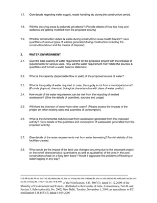 -----------------------------------------------------------------------------------------------------------------------------------------------------------------------
I; II; III (i), (ii); IV (a), (b); V (i), (ii), (iii)(a), (b), (c), (iv), (v), (vi) (a), (b), (vii), (viii) (a), (b), (ix), (x), (xi), (xii) (a), (b) , (xiii), (xiv) (a), (b), (xv)
(a), (b), (xvi) (a), (b), (xvii); VI (a), (b); VII & VIII
of the Notification, S.O. 3067(E) dated 01.12.2009 of the
Ministry of Environment and Forests, (Published in the Gazette of India, Extraordinary, Part-II, and
Section 3, Sub-section (ii), No. 2002] New Delhi, Tuesday, November 1, 2009; an amendment to EC
notification S.O.1533(E) dated 14.09.2006
1.7. Give details regarding water supply, waste handling etc during the construction period.
1.8. Will the low lying areas & wetlands get altered? (Provide details of how low lying and
wetlands are getting modified from the proposed activity)
1.9. Whether construction debris & waste during construction cause health hazard? (Give
quantities of various types of wastes generated during construction including the
construction labour and the means of disposal)
2. WATER ENVIRONMENT
2.1. Give the total quantity of water requirement for the proposed project with the breakup of
requirements for various uses. How will the water requirement met? State the sources &
quantities and furnish a water balance statement.
2.2. What is the capacity (dependable flow or yield) of the proposed source of water?
2.3. What is the quality of water required, in case, the supply is not from a municipal source?
(Provide physical, chemical, biological characteristics with class of water quality)
2.4. How much of the water requirement can be met from the recycling of treated
wastewater? (Give the details of quantities, sources and usage)
2.5. Will there be diversion of water from other users? (Please assess the impacts of the
project on other existing uses and quantities of consumption)
2.6. What is the incremental pollution load from wastewater generated from the proposed
activity? (Give details of the quantities and composition of wastewater generated from the
proposed activity)
2.7. Give details of the water requirements met from water harvesting? Furnish details of the
facilities created.
2.8. What would be the impact of the land use changes occurring due to the proposed project
on the runoff characteristics (quantitative as well as qualitative) of the area in the post
construction phase on a long term basis? Would it aggravate the problems of flooding or
water logging in any way?
 
