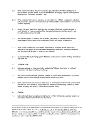 -----------------------------------------------------------------------------------------------------------------------------------------------------------------------
I; II; III (i), (ii); IV (a), (b); V (i), (ii), (iii)(a), (b), (c), (iv), (v), (vi) (a), (b), (vii), (viii) (a), (b), (ix), (x), (xi), (xii) (a), (b) , (xiii), (xiv) (a), (b), (xv)
(a), (b), (xvi) (a), (b), (xvii); VI (a), (b); VII & VIII
of the Notification, S.O. 3067(E) dated 01.12.2009 of the
Ministry of Environment and Forests, (Published in the Gazette of India, Extraordinary, Part-II, and
Section 3, Sub-section (ii), No. 2002] New Delhi, Tuesday, November 1, 2009; an amendment to EC
notification S.O.1533(E) dated 14.09.2006
2.9. What are the impacts of the proposal on the ground water? (Will there be tapping of
ground water; give the details of ground water table, recharging capacity, and approvals
obtained from competent authority, if any)
2.10. What precautions/measures are taken to prevent the run-off from construction activities
polluting land & aquifers? (Give details of quantities and the measures taken to avoid the
adverse impacts)
2.11. How is the storm water from within the site managed?(State the provisions made to
avoid flooding of the area, details of the drainage facilities provided along with a site
layout indication contour levels)
2.12. Will the deployment of construction labourers particularly in the peak period lead to
unsanitary conditions around the project site (Justify with proper explanation)
2.13. What on-site facilities are provided for the collection, treatment & safe disposal of
sewage? (Give details of the quantities of wastewater generation, treatment capacities
with technology & facilities for recycling and disposal)
2.14. Give details of dual plumbing system if treated waste used is used for flushing of toilets or
any other use.
3. VEGETATION
3.1. Is there any threat of the project to the biodiversity? (Give a description of the local
ecosystem with it’s unique features, if any)
3.2. Will the construction involve extensive clearing or modification of vegetation? (Provide a
detailed account of the trees & vegetation affected by the project)
3.3. What are the measures proposed to be taken to minimize the likely impacts on important
site features (Give details of proposal for tree plantation, landscaping, creation of water
bodies etc along with a layout plan to an appropriate scale)
4. FAUNA
4.1. Is there likely to be any displacement of fauna- both terrestrial and aquatic or creation of
barriers for their movement? Provide the details.
 