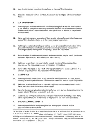 -----------------------------------------------------------------------------------------------------------------------------------------------------------------------
I; II; III (i), (ii); IV (a), (b); V (i), (ii), (iii)(a), (b), (c), (iv), (v), (vi) (a), (b), (vii), (viii) (a), (b), (ix), (x), (xi), (xii) (a), (b) , (xiii), (xiv) (a), (b), (xv)
(a), (b), (xvi) (a), (b), (xvii); VI (a), (b); VII & VIII
of the Notification, S.O. 3067(E) dated 01.12.2009 of the
Ministry of Environment and Forests, (Published in the Gazette of India, Extraordinary, Part-II, and
Section 3, Sub-section (ii), No. 2002] New Delhi, Tuesday, November 1, 2009; an amendment to EC
notification S.O.1533(E) dated 14.09.2006
4.2. Any direct or indirect impacts on the avifauna of the area? Provide details.
4.3. Prescribe measures such as corridors, fish ladders etc to mitigate adverse impacts on
fauna
5. AIR ENVIRONMENT
5.1. Will the project increase atmospheric concentration of gases & result in heat islands?
(Give details of background air quality levels with predicted values based on dispersion
models taking into account the increased traffic generation as a result of the proposed
constructions)
5.2. What are the impacts on generation of dust, smoke, odorous fumes or other hazardous
gases? Give details in relation to all the meteorological parameters.
5.3. Will the proposal create shortage of parking space for vehicles? Furnish details of the
present level of transport infrastructure and measures proposed for improvement
including the traffic management at the entry & exit to the project site.
5.4. Provide details of the movement patterns with internal roads, bicycle tracks, pedestrian
pathways, footpaths etc., with areas under each category.
5.5. Will there be significant increase in traffic noise & vibrations? Give details of the
sources and the measures proposed for mitigation of the above.
5.6. What will be the impact of DG sets & other equipment on noise levels & vibration in &
ambient air quality around the project site? Provide details.
6. AESTHETICS
6.1. Will the proposed constructions in any way result in the obstruction of a view, scenic
amenity or landscapes? Are these considerations taken into account by the proponents?
6.2. Will there be any adverse impacts from new constructions on the existing structures?
What are the considerations taken into account?
6.3. Whether there are any local considerations of urban form & urban design influencing the
design criteria? They may be explicitly spelt out.
6.4. Are there any anthropological or archaeological sites or artefacts nearby? State if any
other significant features in the vicinity of the proposed site have been considered.
7. SOCIO-ECONOMIC ASPECTS
7.1. Will the proposal result in any changes to the demographic structure of local
population? Provide the details.
 