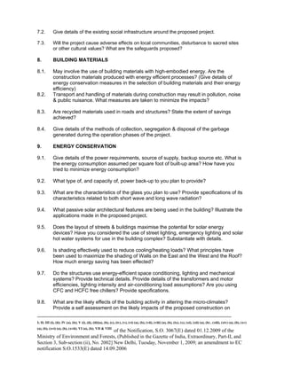 -----------------------------------------------------------------------------------------------------------------------------------------------------------------------
I; II; III (i), (ii); IV (a), (b); V (i), (ii), (iii)(a), (b), (c), (iv), (v), (vi) (a), (b), (vii), (viii) (a), (b), (ix), (x), (xi), (xii) (a), (b) , (xiii), (xiv) (a), (b), (xv)
(a), (b), (xvi) (a), (b), (xvii); VI (a), (b); VII & VIII
of the Notification, S.O. 3067(E) dated 01.12.2009 of the
Ministry of Environment and Forests, (Published in the Gazette of India, Extraordinary, Part-II, and
Section 3, Sub-section (ii), No. 2002] New Delhi, Tuesday, November 1, 2009; an amendment to EC
notification S.O.1533(E) dated 14.09.2006
7.2. Give details of the existing social infrastructure around the proposed project.
7.3. Will the project cause adverse effects on local communities, disturbance to sacred sites
or other cultural values? What are the safeguards proposed?
8. BUILDING MATERIALS
8.1. May involve the use of building materials with high-embodied energy. Are the
construction materials produced with energy efficient processes? (Give details of
energy conservation measures in the selection of building materials and their energy
efficiency)
8.2. Transport and handling of materials during construction may result in pollution, noise
& public nuisance. What measures are taken to minimize the impacts?
8.3. Are recycled materials used in roads and structures? State the extent of savings
achieved?
8.4. Give details of the methods of collection, segregation & disposal of the garbage
generated during the operation phases of the project.
9. ENERGY CONSERVATION
9.1. Give details of the power requirements, source of supply, backup source etc. What is
the energy consumption assumed per square foot of built-up area? How have you
tried to minimize energy consumption?
9.2. What type of, and capacity of, power back-up to you plan to provide?
9.3. What are the characteristics of the glass you plan to use? Provide specifications of its
characteristics related to both short wave and long wave radiation?
9.4. What passive solar architectural features are being used in the building? Illustrate the
applications made in the proposed project.
9.5. Does the layout of streets & buildings maximise the potential for solar energy
devices? Have you considered the use of street lighting, emergency lighting and solar
hot water systems for use in the building complex? Substantiate with details.
9.6. Is shading effectively used to reduce cooling/heating loads? What principles have
been used to maximize the shading of Walls on the East and the West and the Roof?
How much energy saving has been effected?
9.7. Do the structures use energy-efficient space conditioning, lighting and mechanical
systems? Provide technical details. Provide details of the transformers and motor
efficiencies, lighting intensity and air-conditioning load assumptions? Are you using
CFC and HCFC free chillers? Provide specifications.
9.8. What are the likely effects of the building activity in altering the micro-climates?
Provide a self assessment on the likely impacts of the proposed construction on
 