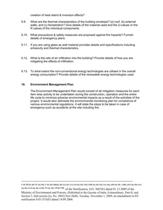 -----------------------------------------------------------------------------------------------------------------------------------------------------------------------
I; II; III (i), (ii); IV (a), (b); V (i), (ii), (iii)(a), (b), (c), (iv), (v), (vi) (a), (b), (vii), (viii) (a), (b), (ix), (x), (xi), (xii) (a), (b) , (xiii), (xiv) (a), (b), (xv)
(a), (b), (xvi) (a), (b), (xvii); VI (a), (b); VII & VIII
of the Notification, S.O. 3067(E) dated 01.12.2009 of the
Ministry of Environment and Forests, (Published in the Gazette of India, Extraordinary, Part-II, and
Section 3, Sub-section (ii), No. 2002] New Delhi, Tuesday, November 1, 2009; an amendment to EC
notification S.O.1533(E) dated 14.09.2006
creation of heat island & inversion effects?
9.9. What are the thermal characteristics of the building envelope? (a) roof; (b) external
walls; and (c) fenestration? Give details of the material used and the U-values or the
R values of the individual components.
9.10. What precautions & safety measures are proposed against fire hazards? Furnish
details of emergency plans.
9.11. If you are using glass as wall material provides details and specifications including
emissivity and thermal characteristics.
9.12. What is the rate of air infiltration into the building? Provide details of how you are
mitigating the effects of infiltration.
9.13. To what extent the non-conventional energy technologies are utilised in the overall
energy consumption? Provide details of the renewable energy technologies used.
10. Environment Management Plan
The Environment Management Plan would consist of all mitigation measures for each
item wise activity to be undertaken during the construction, operation and the entire
life cycle to minimize adverse environmental impacts as a result of the activities of the
project. It would also delineate the environmental monitoring plan for compliance of
various environmental regulations. It will state the steps to be taken in case of
emergency such as accidents at the site including fire.
 