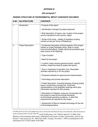 -----------------------------------------------------------------------------------------------------------------------------------------------------------------------
I; II; III (i), (ii); IV (a), (b); V (i), (ii), (iii)(a), (b), (c), (iv), (v), (vi) (a), (b), (vii), (viii) (a), (b), (ix), (x), (xi), (xii) (a), (b) , (xiii), (xiv) (a), (b), (xv)
(a), (b), (xvi) (a), (b), (xvii); VI (a), (b); VII & VIII
of the Notification, S.O. 3067(E) dated 01.12.2009 of the
Ministry of Environment and Forests, (Published in the Gazette of India, Extraordinary, Part-II, and
Section 3, Sub-section (ii), No. 2002] New Delhi, Tuesday, November 1, 2009; an amendment to EC
notification S.O.1533(E) dated 14.09.2006
APPENDIX III
(See paragraph 7
GENERIC STRUCTURE OF ENVIRONMENTAL IMPACT ASSESSENT DOCUMENT
S.NO EIA STRUCTURE CONTENTS
1. Introduction • Purpose of the report
• Identification of project & project proponent
• Brief description of nature, size, location of the project
and its importance to the country, region
• Scope of the study – details of regulatory scoping
carried out (As per Terms of Reference)
2. Project Description • Condensed description of those aspects of the project
(based on project feasibility study), likely to cause
environmental effects. Details should be provided to give
clear picture of the following:
• Type of project
• Need for the project
• Location (maps showing general location, specific
location, project boundary & project site layout)
• Size or magnitude of operation (incl. Associated
activities required by or for the project
• Proposed schedule for approval and implementation
• Technology and process description
• Project description. Including drawings showing project
layout, components of project etc. Schematic
representations of the feasibility drawings which give
information important for EIA purpose
• Description of mitigation measures incorporated into
the project to meet environmental standards,
environmental operating conditions, or other EIA
requirements (as required by the scope)
• Assessment of New & untested technology for the risk
of technological failure
 