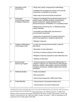 -----------------------------------------------------------------------------------------------------------------------------------------------------------------------
I; II; III (i), (ii); IV (a), (b); V (i), (ii), (iii)(a), (b), (c), (iv), (v), (vi) (a), (b), (vii), (viii) (a), (b), (ix), (x), (xi), (xii) (a), (b) , (xiii), (xiv) (a), (b), (xv)
(a), (b), (xvi) (a), (b), (xvii); VI (a), (b); VII & VIII
of the Notification, S.O. 3067(E) dated 01.12.2009 of the
Ministry of Environment and Forests, (Published in the Gazette of India, Extraordinary, Part-II, and
Section 3, Sub-section (ii), No. 2002] New Delhi, Tuesday, November 1, 2009; an amendment to EC
notification S.O.1533(E) dated 14.09.2006
3. Description of the
Environment
• Study area, period, components & methodology
• Establishment of baseline for valued environmental
components, as identified in the scope
• Base maps of all environmental components
4. Anticipated
Environmental Impacts
& Mitigation Measures
• Details of Investigated Environmental impacts due to
project location, possible accidents, project design,
project construction, regular operations, final
decommissioning or rehabilitation of a completed project
• Measures for minimizing and / or offsetting adverse
impacts identified
• Irreversible and Irretrievable commitments of
environmental components
• Assessment of significance of impacts (Criteria for
determining significance, Assigning significance)
• Mitigation measures
5. Analysis of Alternatives
(Technology & Site)
• In case, the scoping exercise results in need for
alternatives:
• Description of each alternative
• Summary of adverse impacts of each alternative
• Mitigation measures proposed for each alternative and
• Selection of alternative
6. Environmental
Monitoring Program
• Technical aspects of monitoring the effectiveness of
mitigation measures (incl. Measurement methodologies,
frequency, location, data analysis, reporting schedules,
emergency procedures, detailed budget & procurement
schedules)
7. Additional Studies • Public Consultation
• Risk assessment
• Social Impact Assessment. R&R Action Plans
8. Project Benefits • Improvements in the physical infrastructure
• Improvements in the social infrastructure
 