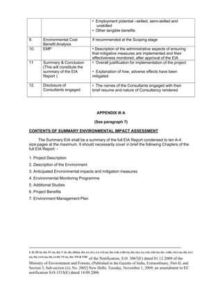 -----------------------------------------------------------------------------------------------------------------------------------------------------------------------
I; II; III (i), (ii); IV (a), (b); V (i), (ii), (iii)(a), (b), (c), (iv), (v), (vi) (a), (b), (vii), (viii) (a), (b), (ix), (x), (xi), (xii) (a), (b) , (xiii), (xiv) (a), (b), (xv)
(a), (b), (xvi) (a), (b), (xvii); VI (a), (b); VII & VIII
of the Notification, S.O. 3067(E) dated 01.12.2009 of the
Ministry of Environment and Forests, (Published in the Gazette of India, Extraordinary, Part-II, and
Section 3, Sub-section (ii), No. 2002] New Delhi, Tuesday, November 1, 2009; an amendment to EC
notification S.O.1533(E) dated 14.09.2006
• Employment potential –skilled; semi-skilled and
unskilled
• Other tangible benefits
9. Environmental Cost
Benefit Analysis
If recommended at the Scoping stage
10. EMP • Description of the administrative aspects of ensuring
that mitigative measures are implemented and their
effectiveness monitored, after approval of the EIA
11 Summary & Conclusion
(This will constitute the
summary of the EIA
Report )
• Overall justification for implementation of the project
• Explanation of how, adverse effects have been
mitigated
12. Disclosure of
Consultants engaged
• The names of the Consultants engaged with their
brief resume and nature of Consultancy rendered
APPENDIX III A
(See paragraph 7)
CONTENTS OF SUMMARY ENVIRONMENTAL IMPACT ASSESSMENT
The Summary EIA shall be a summary of the full EIA Report condensed to ten A-4
size pages at the maximum. It should necessarily cover in brief the following Chapters of the
full EIA Report: -
1. Project Description
2. Description of the Environment
3. Anticipated Environmental impacts and mitigation measures
4. Environmental Monitoring Programme
5. Additional Studies
6. Project Benefits
7. Environment Management Plan
 