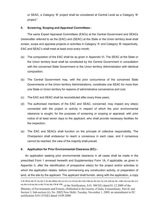 -----------------------------------------------------------------------------------------------------------------------------------------------------------------------
I; II; III (i), (ii); IV (a), (b); V (i), (ii), (iii)(a), (b), (c), (iv), (v), (vi) (a), (b), (vii), (viii) (a), (b), (ix), (x), (xi), (xii) (a), (b) , (xiii), (xiv) (a), (b), (xv)
(a), (b), (xvi) (a), (b), (xvii); VI (a), (b); VII & VIII
of the Notification, S.O. 3067(E) dated 01.12.2009 of the
Ministry of Environment and Forests, (Published in the Gazette of India, Extraordinary, Part-II, and
Section 3, Sub-section (ii), No. 2002] New Delhi, Tuesday, November 1, 2009; an amendment to EC
notification S.O.1533(E) dated 14.09.2006
or SEAC, a Category ‘B’ project shall be considered at Central Level as a Category ‘B’
project;”
5. Screening, Scoping and Appraisal Committees:-
The same Expert Appraisal Committees (EACs) at the Central Government and SEACs
(hereinafter referred to as the (EAC) and (SEAC) at the State or the Union territory level shall
screen, scope and appraise projects or activities in Category ‘A’ and Category ‘B’ respectively.
EAC and SEAC’s shall meet at least once every month.
(a) The composition of the EAC shall be as given in Appendix VI. The SEAC at the State or
the Union territory level shall be constituted by the Central Government in consultation
with the concerned State Government or the Union territory Administration with identical
composition;
(b) The Central Government may, with the prior concurrence of the concerned State
Governments or the Union territory Administrations, constitutes one SEAC for more than
one State or Union territory for reasons of administrative convenience and cost;
(c) The EAC and SEAC shall be reconstituted after every three years;
(d) The authorised members of the EAC and SEAC, concerned, may inspect any site(s)
connected with the project or activity in respect of which the prior environmental
clearance is sought, for the purposes of screening or scoping or appraisal, with prior
notice of at least seven days to the applicant, who shall provide necessary facilities for
the inspection;
(e) The EAC and SEACs shall function on the principle of collective responsibility. The
Chairperson shall endeavour to reach a consensus in each case, and if consensus
cannot be reached, the view of the majority shall prevail.
6. Application for Prior Environmental Clearance (EC):-
An application seeking prior environmental clearance in all cases shall be made in the
prescribed Form 1 annexed herewith and Supplementary Form 1A, if applicable, as given in
Appendix II, after the identification of prospective site(s) for the project and/or activities to
which the application relates, before commencing any construction activity, or preparation of
land, at the site by the applicant. The applicant shall furnish, along with the application, a copy
 
