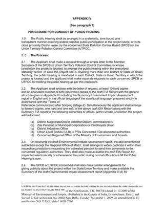 -----------------------------------------------------------------------------------------------------------------------------------------------------------------------
I; II; III (i), (ii); IV (a), (b); V (i), (ii), (iii)(a), (b), (c), (iv), (v), (vi) (a), (b), (vii), (viii) (a), (b), (ix), (x), (xi), (xii) (a), (b) , (xiii), (xiv) (a), (b), (xv)
(a), (b), (xvi) (a), (b), (xvii); VI (a), (b); VII & VIII
of the Notification, S.O. 3067(E) dated 01.12.2009 of the
Ministry of Environment and Forests, (Published in the Gazette of India, Extraordinary, Part-II, and
Section 3, Sub-section (ii), No. 2002] New Delhi, Tuesday, November 1, 2009; an amendment to EC
notification S.O.1533(E) dated 14.09.2006
APPENDIX IV
(See paragraph 7)
PROCEDURE FOR CONDUCT OF PUBLIC HEARING
1.0 The Public Hearing shall be arranged in a systematic, time bound and
transparent manner ensuring widest possible public participation at the project site(s) or in its
close proximity District -wise, by the concerned State Pollution Control Board (SPCB) or the
Union Territory Pollution Control Committee (UTPCC).
2. 0 The Process:
2.1 The Applicant shall make a request through a simple letter to the Member
Secretary of the SPCB or Union Territory Pollution Control Committee, in whose
jurisdiction the project is located, to arrange the public hearing within the prescribed
statutory period. In case the project site is covering more than one District or State or Union
Territory, the public hearing is mandated in each District, State or Union Territory in which the
project is located and the applicant shall make separate requests to each concerned SPCB or
UTPCC for holding the public hearing as per this procedure.
2.2 The Applicant shall enclose with the letter of request, at least 10 hard copies
and an equivalent number of soft (electronic) copies of the draft EIA Report with the generic
structure given in Appendix III including the Summary Environment Impact Assessment
report in English and in the official languageof the state/local language, prepared strictly in
accordance with the Terms of
Reference communicated after Scoping (Stage-2). Simultaneously the applicant shall arrange
to forward copies, one hard and one soft, of the above draft EIA Report along with the
Summary EIA report to the following authorities or offices, within whose jurisdiction the project
will be located:
(a) District Magistrate/District collector/Deputy commissioner/s
(b) Zila Parishad or Municipal Corporation or Panchayats Union
(c) District Industries Office
(d) Urban Local Bodies (ULBs) / PRIs Concerned / Development authorities.
(d) Concerned Regional Office of the Ministry of Environment and Forests
2.3 On receiving the draft Environmental Impact Assessment report, the abovementioned
authorities except the Regional Office of MoEF, shall arrange to widely publicize it within their
respective jurisdictions requesting the interested persons to send their comments to the
concerned regulatory authorities. They shall also make available the draft EIA Report for
inspection electronically or otherwise to the public during normal office hours till the Public
Hearing is over.
2.4 The SPCB or UTPCC concerned shall also make similar arrangements for
giving publicity about the project within the State/Union Territory and make available the
Summary of the draft Environmental Impact Assessment report (Appendix III A) for
 