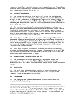 -----------------------------------------------------------------------------------------------------------------------------------------------------------------------
I; II; III (i), (ii); IV (a), (b); V (i), (ii), (iii)(a), (b), (c), (iv), (v), (vi) (a), (b), (vii), (viii) (a), (b), (ix), (x), (xi), (xii) (a), (b) , (xiii), (xiv) (a), (b), (xv)
(a), (b), (xvi) (a), (b), (xvii); VI (a), (b); VII & VIII
of the Notification, S.O. 3067(E) dated 01.12.2009 of the
Ministry of Environment and Forests, (Published in the Gazette of India, Extraordinary, Part-II, and
Section 3, Sub-section (ii), No. 2002] New Delhi, Tuesday, November 1, 2009; an amendment to EC
notification S.O.1533(E) dated 14.09.2006
inspection in select offices or public libraries or any other suitable location etc. They shall also
additionally make available a copy of the draft Environmental Impact Assessment report to the
above five authorities/offices as given in para 2.2.
3.0 Notice of Public Hearing:
3.1 The Member-Secretary of the concerned SPCB or UTPCC shall finalize the date,
time and exact venue for the conduct of public hearing within 7(seven) days of the date of
receipt of the draft Environmental Impact Assessment report from the project proponent, and
advertise the same in one major National Daily and one Regional vernacular Daily / Official
State Language. A minimum notice period of 30(thirty) days shall be provided to the public for
furnishing their responses;
3.2 The advertisement shall also inform the public about the places or offices where
the public could access the draft Environmental Impact Assessment report and the Summary
Environmental Impact Assessment report before the public hearing. In places where the
newspapers do not reach, the Competent Authority should arrange to inform the local public
about the public hearing by other means such as by way of beating of drums as well as
advertisement / announcement on radio / television.
3.3 No postponement of the date, time, venue of the public hearing shall be undertaken,
unless some untoward emergency situation occurs and then only on the recommendation of
the concerned District Magistrate/District collector/Deputy Commissioner, the postponement
shall be notified to the public through the same National and Regional vernacular dailies and
also prominently displayed at all the identified offices by the concerned SPCB or Union
Territory Pollution Control Committee;
3.4 In the above exceptional circumstances, fresh date, time and venue for the public
consultation shall be decided by the Member – Secretary of the concerned SPCB or UTPCC
only in consultation with the District Magistrate/District collector/Deputy Commissioner and
notified afresh as per procedure under 3.1 above.
4.0 Supervision and Presiding over the Hearing:
4.1 The District Magistrate/District collector/Deputy Commissioner or his or her
representative not below the rank of an Additional District Magistrate assisted by a
representative of SPCB or UTPCC, shall Supervise and preside over the entire public hearing
process.
5.0 Videography
5.1 The SPCB or UTPCC shall arrange to video film the entire proceedings. A copy
of the videotape or a CD shall be enclosed with the public hearing proceedings while
Forwarding it to the Regulatory Authority concerned.
6.0 Proceedings
6.1 The attendance of all those who are present at the venue shall be noted and
annexed with the final proceedings.
 