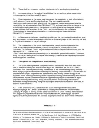 -----------------------------------------------------------------------------------------------------------------------------------------------------------------------
I; II; III (i), (ii); IV (a), (b); V (i), (ii), (iii)(a), (b), (c), (iv), (v), (vi) (a), (b), (vii), (viii) (a), (b), (ix), (x), (xi), (xii) (a), (b) , (xiii), (xiv) (a), (b), (xv)
(a), (b), (xvi) (a), (b), (xvii); VI (a), (b); VII & VIII
of the Notification, S.O. 3067(E) dated 01.12.2009 of the
Ministry of Environment and Forests, (Published in the Gazette of India, Extraordinary, Part-II, and
Section 3, Sub-section (ii), No. 2002] New Delhi, Tuesday, November 1, 2009; an amendment to EC
notification S.O.1533(E) dated 14.09.2006
6.2 There shall be no quorum required for attendance for starting the proceedings.
6.3 A representative of the applicant shall initiate the proceedings with a presentation
on the project and the Summary EIA report.
6.4 Persons present at the venue shall be granted the opportunity to seek information or
clarifications on the project from the Applicant. The summary of the public
hearing proceedings accurately reflecting all the views and concerns expressed shall be
recorded by the representative of the SPCB or UTPCC and read over to the audience at the
end of the proceedings explaining the contents in the local/vernacular language and the
agreed minutes shall be signed by the District Magistrate/District collector/Deputy
Commissioner or his or her representative on the same day and forwarded to the
SPCB/UTPCC concerned.
6.5 A Statement of the issues raised by the public and the comments of the Applicant shall
also be prepared in the local language or the Official State language, as the case may be, and
in English and annexed to the proceedings:
6.6 The proceedings of the public hearing shall be conspicuously displayed at the
office of the Panchyats within whose jurisdiction the project is located, office of the
concerned Zila Parishad, District Magistrate/District collector/Deputy Commissioner, and the
SPCB or UTPCC . The SPCB or
UTPCC shall also display the proceedings on its website for general information. Comments,
if any, on the proceedings which may be sent directly to the concerned regulatory authorities
and the applicant concerned.
7.0 Time period for completion of public hearing
7.1 The public hearing shall be completed within a period of 45 (forty five) days from
date of receipt of the request letter from the Applicant. Thereafter the SPCB or UTPCC
concerned shall sent the public hearing proceedings to the concerned regulatory authority
within 8(eight) days of the completion of the public hearing.Simultaneously, a copy will also be
provided to the project proponent.The applicant may also directly forward a copy of the
approved public hearing proceedings to the regulatory authority concerned along with the final
Environmental Impact Assessment report or supplementary report to the draft EIA report
prepared after the public hearing and public consultations incorporating the concerns
expressed in the public hearing along with action plan and financial allocation, item-wise, to
address those concerns.”.
7.2 If the SPCB or UTPCC fails to hold the public hearing within the stipulated
45(forty five) days, the Central Government in Ministry of Environment and Forests for
Category ‘A’ project or activity and the State Government or Union Territory Administration
for Category ‘B’ project or activity at the request of the SEIAA, shall engage any other
agency or authority to complete the process, as per procedure laid down in this notification.
APPENDIX –V
 