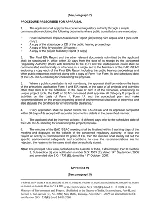 -----------------------------------------------------------------------------------------------------------------------------------------------------------------------
I; II; III (i), (ii); IV (a), (b); V (i), (ii), (iii)(a), (b), (c), (iv), (v), (vi) (a), (b), (vii), (viii) (a), (b), (ix), (x), (xi), (xii) (a), (b) , (xiii), (xiv) (a), (b), (xv)
(a), (b), (xvi) (a), (b), (xvii); VI (a), (b); VII & VIII
of the Notification, S.O. 3067(E) dated 01.12.2009 of the
Ministry of Environment and Forests, (Published in the Gazette of India, Extraordinary, Part-II, and
Section 3, Sub-section (ii), No. 2002] New Delhi, Tuesday, November 1, 2009; an amendment to EC
notification S.O.1533(E) dated 14.09.2006
(See paragraph 7)
PROCEDURE PRESCRIBED FOR APPRAISAL
1. The applicant shall apply to the concerned regulatory authority through a simple
communication enclosing the following documents where public consultations are mandatory:
• Final Environment Impact Assessment Report [20(twenty) hard copies and 1 (one) soft
copy)]
• A copy of the video tape or CD of the public hearing proceedings
• A copy of final layout plan (20 copies)
• A copy of the project feasibility report (1 copy)
2. The Final EIA Report and the other relevant documents submitted by the applicant
shall be scrutinized in office within 30 days from the date of its receipt by the concerned
Regulatory Authority strictly with reference to the TOR and the inadequacies noted shall be
communicated electronically or otherwise in a single set to the Members of the EAC /SEAC
enclosing a copy each of the Final EIA Report including the public hearing proceedings and
other public responses received along with a copy of Form -1or Form 1A and scheduled date
of the EAC /SEAC meeting for considering the proposal.
3. Where a public consultation is not mandatory, the appraisal shall be made on the basis
of the prescribed application Form 1 and EIA report, in the case of all projects and activities
other than Item 8 of the Schedule. In the case of Item 8 of the Schedule, considering its
unique project cycle, the EAC or SEAC concerned shall appraise all Category B projects or
activities on the basis of Form 1, Form 1A and the conceptual plan and make
recommendations on the project regarding grant of environmental clearance or otherwise and
also stipulate the conditions for environmental clearance.”
4. Every application shall be placed before the EAC/SEAC and its appraisal completed
within 60 days of its receipt with requisite documents / details in the prescribed manner.
5. The applicant shall be informed at least 15 (fifteen) days prior to the scheduled date of
the EAC /SEAC meeting for considering the project proposal.
6. The minutes of the EAC /SEAC meeting shall be finalised within 5 working days of the
meeting and displayed on the website of the concerned regulatory authority. In case the
project or activity is recommended for grant of EC, then the minutes shall clearly list out the
specific environmental safeguards and conditions. In case the recommendations are for
rejection, the reasons for the same shall also be explicitly stated.
Note: The principal rules were published in the Gazette of India, Extraordinary, Part II, Section
3, Sub-section (ii) vide notification number S.O. 1533 (E), dated 14th
September, 2006
and amended vide S.O. 1737 (E), dated the 11th
October, 2007.
APPENDIX VI
(See paragraph 5)
 