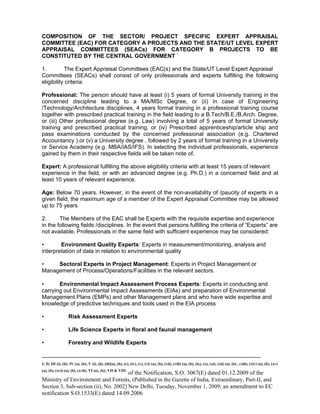 -----------------------------------------------------------------------------------------------------------------------------------------------------------------------
I; II; III (i), (ii); IV (a), (b); V (i), (ii), (iii)(a), (b), (c), (iv), (v), (vi) (a), (b), (vii), (viii) (a), (b), (ix), (x), (xi), (xii) (a), (b) , (xiii), (xiv) (a), (b), (xv)
(a), (b), (xvi) (a), (b), (xvii); VI (a), (b); VII & VIII
of the Notification, S.O. 3067(E) dated 01.12.2009 of the
Ministry of Environment and Forests, (Published in the Gazette of India, Extraordinary, Part-II, and
Section 3, Sub-section (ii), No. 2002] New Delhi, Tuesday, November 1, 2009; an amendment to EC
notification S.O.1533(E) dated 14.09.2006
COMPOSITION OF THE SECTOR/ PROJECT SPECIFIC EXPERT APPRAISAL
COMMITTEE (EAC) FOR CATEGORY A PROJECTS AND THE STATE/UT LEVEL EXPERT
APPRAISAL COMMITTEES (SEACs) FOR CATEGORY B PROJECTS TO BE
CONSTITUTED BY THE CENTRAL GOVERNMENT `
1. The Expert Appraisal Committees (EAC(s) and the State/UT Level Expert Appraisal
Committees (SEACs) shall consist of only professionals and experts fulfilling the following
eligibility criteria:
Professional: The person should have at least (i) 5 years of formal University training in the
concerned discipline leading to a MA/MSc Degree, or (ii) in case of Engineering
/Technology/Architecture disciplines, 4 years formal training in a professional training course
together with prescribed practical training in the field leading to a B.Tech/B.E./B.Arch. Degree,
or (iii) Other professional degree (e.g. Law) involving a total of 5 years of formal University
training and prescribed practical training, or (iv) Prescribed apprenticeship/article ship and
pass examinations conducted by the concerned professional association (e.g. Chartered
Accountancy ),or (v) a University degree , followed by 2 years of formal training in a University
or Service Academy (e.g. MBA/IAS/IFS). In selecting the individual professionals, experience
gained by them in their respective fields will be taken note of.
Expert: A professional fulfilling the above eligibility criteria with at least 15 years of relevant
experience in the field, or with an advanced degree (e.g. Ph.D.) in a concerned field and at
least 10 years of relevant experience.
Age: Below 70 years. However, in the event of the non-availability of /paucity of experts in a
given field, the maximum age of a member of the Expert Appraisal Committee may be allowed
up to 75 years
2. The Members of the EAC shall be Experts with the requisite expertise and experience
in the following fields /disciplines. In the event that persons fulfilling the criteria of “Experts” are
not available, Professionals in the same field with sufficient experience may be considered:
• Environment Quality Experts: Experts in measurement/monitoring, analysis and
interpretation of data in relation to environmental quality
• Sectoral Experts in Project Management: Experts in Project Management or
Management of Process/Operations/Facilities in the relevant sectors.
• Environmental Impact Assessment Process Experts: Experts in conducting and
carrying out Environmental Impact Assessments (EIAs) and preparation of Environmental
Management Plans (EMPs) and other Management plans and who have wide expertise and
knowledge of predictive techniques and tools used in the EIA process
• Risk Assessment Experts
• Life Science Experts in floral and faunal management
• Forestry and Wildlife Experts
 