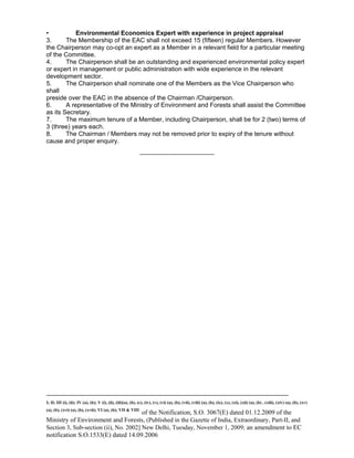 -----------------------------------------------------------------------------------------------------------------------------------------------------------------------
I; II; III (i), (ii); IV (a), (b); V (i), (ii), (iii)(a), (b), (c), (iv), (v), (vi) (a), (b), (vii), (viii) (a), (b), (ix), (x), (xi), (xii) (a), (b) , (xiii), (xiv) (a), (b), (xv)
(a), (b), (xvi) (a), (b), (xvii); VI (a), (b); VII & VIII
of the Notification, S.O. 3067(E) dated 01.12.2009 of the
Ministry of Environment and Forests, (Published in the Gazette of India, Extraordinary, Part-II, and
Section 3, Sub-section (ii), No. 2002] New Delhi, Tuesday, November 1, 2009; an amendment to EC
notification S.O.1533(E) dated 14.09.2006
• Environmental Economics Expert with experience in project appraisal
3. The Membership of the EAC shall not exceed 15 (fifteen) regular Members. However
the Chairperson may co-opt an expert as a Member in a relevant field for a particular meeting
of the Committee.
4. The Chairperson shall be an outstanding and experienced environmental policy expert
or expert in management or public administration with wide experience in the relevant
development sector.
5. The Chairperson shall nominate one of the Members as the Vice Chairperson who
shall
preside over the EAC in the absence of the Chairman /Chairperson.
6. A representative of the Ministry of Environment and Forests shall assist the Committee
as its Secretary.
7. The maximum tenure of a Member, including Chairperson, shall be for 2 (two) terms of
3 (three) years each.
8. The Chairman / Members may not be removed prior to expiry of the tenure without
cause and proper enquiry.
-----------------------------------------
 