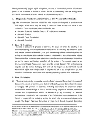-----------------------------------------------------------------------------------------------------------------------------------------------------------------------
I; II; III (i), (ii); IV (a), (b); V (i), (ii), (iii)(a), (b), (c), (iv), (v), (vi) (a), (b), (vii), (viii) (a), (b), (ix), (x), (xi), (xii) (a), (b) , (xiii), (xiv) (a), (b), (xv)
(a), (b), (xvi) (a), (b), (xvii); VI (a), (b); VII & VIII
of the Notification, S.O. 3067(E) dated 01.12.2009 of the
Ministry of Environment and Forests, (Published in the Gazette of India, Extraordinary, Part-II, and
Section 3, Sub-section (ii), No. 2002] New Delhi, Tuesday, November 1, 2009; an amendment to EC
notification S.O.1533(E) dated 14.09.2006
of the pre-feasibility project report except that, in case of construction projects or activities
(item 8 of the Schedule) in addition to Form 1 and the Supplementary Form 1A, a copy of the
conceptual plan shall be provided, instead of the pre-feasibility report.
7. Stages in the Prior Environmental Clearance (EC) Process for New Projects:-
7(i) The environmental clearance process for new projects will comprise of a maximum of
four stages, all of which may not apply to particular cases as set forth below in this
notification. These four stages in sequential order are:-
• Stage (1) Screening (Only for Category ‘B’ projects and activities)
• Stage (2) Scoping
• Stage (3) Public Consultation
• Stage (4) Appraisal
I. Stage (1) - Screening:
In case of Category ‘B’ projects or activities, this stage will entail the scrutiny of an
application seeking prior environmental clearance made in Form 1 by the concerned State
level Expert Appraisal Committee (SEAC) for determining whether or not the project or
activity requires further environmental studies for preparation of an Environmental Impact
Assessment (EIA) for its appraisal prior to the grant of environmental clearance depending
up on the nature and location specificity of the project . The projects requiring an
Environmental Impact Assessment report shall be termed Category ‘B1’ and remaining
projects shall be termed Category ‘B2’ and will not require an Environment Impact
Assessment report. For categorization of projects into B1 or B2 except item 8 (b), the
Ministry of Environment and Forests shall issue appropriate guidelines from time to time.
II. Stage (2) - Scoping:
(i) “Scoping”: refers to the process by which the Expert Appraisal Committee in the case of
Category ‘A’ projects or activities, and State level Expert Appraisal Committee in the case
of Category ‘B1’ projects or activities, including applications for expansion and/or
modernization and/or change in product mix of existing projects or activities, determine
detailed and comprehensive Terms Of Reference (TOR) addressing all relevant
environmental concerns for the preparation of an Environment Impact Assessment (EIA)
Report in respect of the project or activity for which prior environmental clearance is
sought. The Expert Appraisal Committee or State level Expert Appraisal Committee
 
