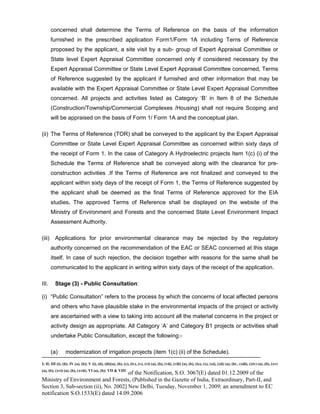-----------------------------------------------------------------------------------------------------------------------------------------------------------------------
I; II; III (i), (ii); IV (a), (b); V (i), (ii), (iii)(a), (b), (c), (iv), (v), (vi) (a), (b), (vii), (viii) (a), (b), (ix), (x), (xi), (xii) (a), (b) , (xiii), (xiv) (a), (b), (xv)
(a), (b), (xvi) (a), (b), (xvii); VI (a), (b); VII & VIII
of the Notification, S.O. 3067(E) dated 01.12.2009 of the
Ministry of Environment and Forests, (Published in the Gazette of India, Extraordinary, Part-II, and
Section 3, Sub-section (ii), No. 2002] New Delhi, Tuesday, November 1, 2009; an amendment to EC
notification S.O.1533(E) dated 14.09.2006
concerned shall determine the Terms of Reference on the basis of the information
furnished in the prescribed application Form1/Form 1A including Terns of Reference
proposed by the applicant, a site visit by a sub- group of Expert Appraisal Committee or
State level Expert Appraisal Committee concerned only if considered necessary by the
Expert Appraisal Committee or State Level Expert Appraisal Committee concerned, Terms
of Reference suggested by the applicant if furnished and other information that may be
available with the Expert Appraisal Committee or State Level Expert Appraisal Committee
concerned. All projects and activities listed as Category ‘B’ in Item 8 of the Schedule
(Construction/Township/Commercial Complexes /Housing) shall not require Scoping and
will be appraised on the basis of Form 1/ Form 1A and the conceptual plan.
(ii) The Terms of Reference (TOR) shall be conveyed to the applicant by the Expert Appraisal
Committee or State Level Expert Appraisal Committee as concerned within sixty days of
the receipt of Form 1. In the case of Category A Hydroelectric projects Item 1(c) (i) of the
Schedule the Terms of Reference shall be conveyed along with the clearance for pre-
construction activities .If the Terms of Reference are not finalized and conveyed to the
applicant within sixty days of the receipt of Form 1, the Terms of Reference suggested by
the applicant shall be deemed as the final Terms of Reference approved for the EIA
studies. The approved Terms of Reference shall be displayed on the website of the
Ministry of Environment and Forests and the concerned State Level Environment Impact
Assessment Authority.
(iii) Applications for prior environmental clearance may be rejected by the regulatory
authority concerned on the recommendation of the EAC or SEAC concerned at this stage
itself. In case of such rejection, the decision together with reasons for the same shall be
communicated to the applicant in writing within sixty days of the receipt of the application.
III. Stage (3) - Public Consultation:
(i) “Public Consultation” refers to the process by which the concerns of local affected persons
and others who have plausible stake in the environmental impacts of the project or activity
are ascertained with a view to taking into account all the material concerns in the project or
activity design as appropriate. All Category ‘A’ and Category B1 projects or activities shall
undertake Public Consultation, except the following:-
(a) modernization of irrigation projects (item 1(c) (ii) of the Schedule).
 