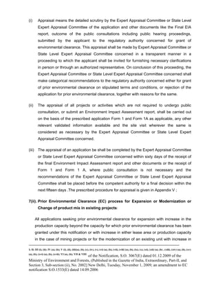 -----------------------------------------------------------------------------------------------------------------------------------------------------------------------
I; II; III (i), (ii); IV (a), (b); V (i), (ii), (iii)(a), (b), (c), (iv), (v), (vi) (a), (b), (vii), (viii) (a), (b), (ix), (x), (xi), (xii) (a), (b) , (xiii), (xiv) (a), (b), (xv)
(a), (b), (xvi) (a), (b), (xvii); VI (a), (b); VII & VIII
of the Notification, S.O. 3067(E) dated 01.12.2009 of the
Ministry of Environment and Forests, (Published in the Gazette of India, Extraordinary, Part-II, and
Section 3, Sub-section (ii), No. 2002] New Delhi, Tuesday, November 1, 2009; an amendment to EC
notification S.O.1533(E) dated 14.09.2006
(i) Appraisal means the detailed scrutiny by the Expert Appraisal Committee or State Level
Expert Appraisal Committee of the application and other documents like the Final EIA
report, outcome of the public consultations including public hearing proceedings,
submitted by the applicant to the regulatory authority concerned for grant of
environmental clearance. This appraisal shall be made by Expert Appraisal Committee or
State Level Expert Appraisal Committee concerned in a transparent manner in a
proceeding to which the applicant shall be invited for furnishing necessary clarifications
in person or through an authorized representative. On conclusion of this proceeding, the
Expert Appraisal Committee or State Level Expert Appraisal Committee concerned shall
make categorical recommendations to the regulatory authority concerned either for grant
of prior environmental clearance on stipulated terms and conditions, or rejection of the
application for prior environmental clearance, together with reasons for the same.
(ii) The appraisal of all projects or activities which are not required to undergo public
consultation, or submit an Environment Impact Assessment report, shall be carried out
on the basis of the prescribed application Form 1 and Form 1A as applicable, any other
relevant validated information available and the site visit wherever the same is
considered as necessary by the Expert Appraisal Committee or State Level Expert
Appraisal Committee concerned.
(iii) The appraisal of an application be shall be completed by the Expert Appraisal Committee
or State Level Expert Appraisal Committee concerned within sixty days of the receipt of
the final Environment Impact Assessment report and other documents or the receipt of
Form 1 and Form 1 A, where public consultation is not necessary and the
recommendations of the Expert Appraisal Committee or State Level Expert Appraisal
Committee shall be placed before the competent authority for a final decision within the
next fifteen days .The prescribed procedure for appraisal is given in Appendix V ;
7(ii). Prior Environmental Clearance (EC) process for Expansion or Modernization or
Change of product mix in existing projects:
All applications seeking prior environmental clearance for expansion with increase in the
production capacity beyond the capacity for which prior environmental clearance has been
granted under this notification or with increase in either lease area or production capacity
in the case of mining projects or for the modernization of an existing unit with increase in
 