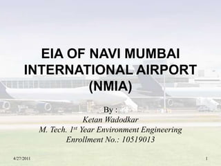 EIA OF NAVI MUMBAI INTERNATIONAL AIRPORT (NMIA) By : KetanWadodkar M. Tech. 1st Year Environment Engineering Enrollment No.: 10519013 4/27/2011 1 