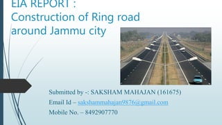 EIA REPORT :
Construction of Ring road
around Jammu city
Submitted by -: SAKSHAM MAHAJAN (161675)
Email Id – sakshammahajan9876@gmail.com
Mobile No. – 8492907770
 