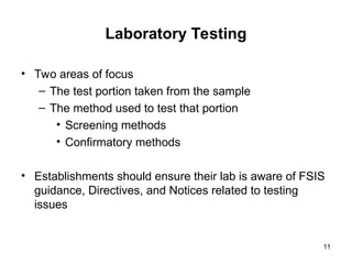 Laboratory Testing
• Two areas of focus
– The test portion taken from the sample
– The method used to test that portion
• Screening methods
• Confirmatory methods
• Establishments should ensure their lab is aware of FSIS
guidance, Directives, and Notices related to testing
issues
11
 