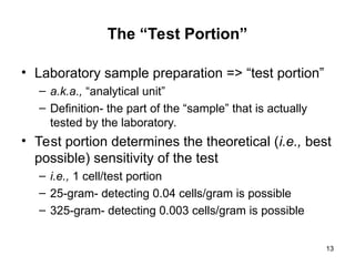 13
The “Test Portion”
• Laboratory sample preparation => “test portion”
– a.k.a., “analytical unit”
– Definition- the part of the “sample” that is actually
tested by the laboratory.
• Test portion determines the theoretical (i.e., best
possible) sensitivity of the test
– i.e., 1 cell/test portion
– 25-gram- detecting 0.04 cells/gram is possible
– 325-gram- detecting 0.003 cells/gram is possible
 