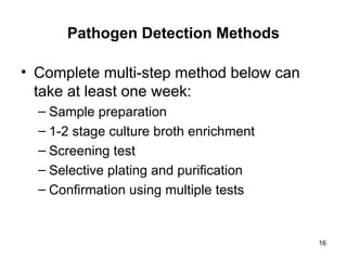 16
Pathogen Detection Methods
• Complete multi-step method below can
take at least one week:
– Sample preparation
– 1-2 stage culture broth enrichment
– Screening test
– Selective plating and purification
– Confirmation using multiple tests
 