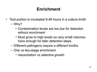 17
Enrichment
• Test portion is incubated 8-48 hours in a culture broth
– Why?
• Contamination levels are too low for detection
without enrichment
• Must grow to high levels so very small volumes
have enough for later detection steps.
– Different pathogens require a different broths
– One vs two-stage enrichment
• resuscitation vs selective growth
 