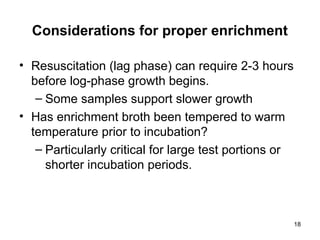 18
Considerations for proper enrichment
• Resuscitation (lag phase) can require 2-3 hours
before log-phase growth begins.
– Some samples support slower growth
• Has enrichment broth been tempered to warm
temperature prior to incubation?
– Particularly critical for large test portions or
shorter incubation periods.
 