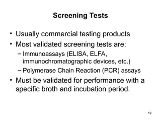 19
Screening Tests
• Usually commercial testing products
• Most validated screening tests are:
– Immunoassays (ELISA, ELFA,
immunochromatographic devices, etc.)
– Polymerase Chain Reaction (PCR) assays
• Must be validated for performance with a
specific broth and incubation period.
 