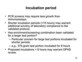20
Incubation period
• PCR screens may require less growth than
immunoassays.
• Shorter incubation periods (<15 hours) may warrant
additional scrutiny of laboratory compliance to the
validated protocol.
• Has enrichment/screening combination been validated
for a larger test portion?
– Particular concern for large test portions incubated for
shorter periods.
– e.g., 375-gram test portion incubated for 8 hours
• Proposed incubations < 8 hours may warrant OPHS
review.
 