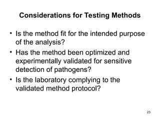 Considerations for Testing Methods
• Is the method fit for the intended purpose
of the analysis?
• Has the method been optimized and
experimentally validated for sensitive
detection of pathogens?
• Is the laboratory complying to the
validated method protocol?
23
 