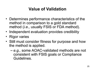 25
Value of Validation
• Determines performance characteristics of the
method in comparison to a gold standard
method (i.e., usually FSIS or FDA method).
• Independent evaluation provides credibility
• Rigor varies
• Still must consider fitness for purpose and how
the method is applied.
– e.g., some AOAC-validated methods are not
consistent with FSIS goals or Compliance
Guidelines.
 