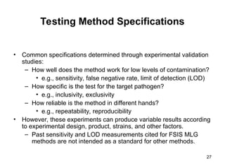 27
Testing Method Specifications
• Common specifications determined through experimental validation
studies:
– How well does the method work for low levels of contamination?
• e.g., sensitivity, false negative rate, limit of detection (LOD)
– How specific is the test for the target pathogen?
• e.g., inclusivity, exclusivity
– How reliable is the method in different hands?
• e.g., repeatability, reproducibility
• However, these experiments can produce variable results according
to experimental design, product, strains, and other factors.
– Past sensitivity and LOD measurements cited for FSIS MLG
methods are not intended as a standard for other methods.
 