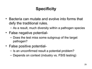 29
Specificity
• Bacteria can mutate and evolve into forms that
defy the traditional rules.
– As a result, much diversity within a pathogen species
• False negative potential-
– Does the test miss some subgroup of the target
pathogen?
• False positive potential-
– Is an unconfirmed result a potential problem?
– Depends on context (industry vs. FSIS testing)
 