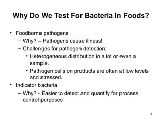 Why Do We Test For Bacteria In Foods?
• Foodborne pathogens
– Why? – Pathogens cause illness!
– Challenges for pathogen detection:
• Heterogeneous distribution in a lot or even a
sample.
• Pathogen cells on products are often at low levels
and stressed.
• Indicator bacteria
– Why? - Easier to detect and quantify for process
control purposes
3
 