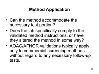 30
Method Application
• Can the method accommodate the
necessary test portion?
• Does the lab specifically comply to the
validated method instructions, or have
they altered the method in some way?
• AOAC/AFNOR validations typically apply
only to commercial screening methods
without regard to any necessary follow-up
tests.
 