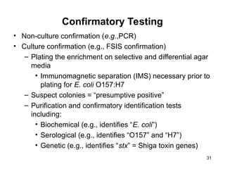 Confirmatory Testing
• Non-culture confirmation (e.g.,PCR)
• Culture confirmation (e.g., FSIS confirmation)
– Plating the enrichment on selective and differential agar
media
• Immunomagnetic separation (IMS) necessary prior to
plating for E. coli O157:H7
– Suspect colonies = “presumptive positive”
– Purification and confirmatory identification tests
including:
• Biochemical (e.g., identifies “E. coli”)
• Serological (e.g., identifies “O157” and “H7”)
• Genetic (e.g., identifies “stx” = Shiga toxin genes)
31
 
