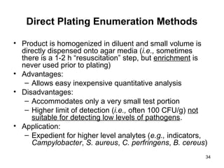 34
Direct Plating Enumeration Methods
• Product is homogenized in diluent and small volume is
directly dispensed onto agar media (i.e., sometimes
there is a 1-2 h “resuscitation” step, but enrichment is
never used prior to plating)
• Advantages:
– Allows easy inexpensive quantitative analysis
• Disadvantages:
– Accommodates only a very small test portion
– Higher limit of detection (i.e., often 100 CFU/g) not
suitable for detecting low levels of pathogens.
• Application:
– Expedient for higher level analytes (e.g., indicators,
Campylobacter, S. aureus, C. perfringens, B. cereus)
 