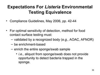 36
Expectations For Listeria Environmental
Testing Equivalence
• Compliance Guidelines, May 2006, pp. 42-44
• For optimal sensitivity of detection, method for food
contact surface testing must:
– validated by a recognized body (e.g., AOAC, AFNOR)
– be enrichment-based
– enrich the entire sponge/swab sample
• i.e., aliquot from sponge/swab does not provide
opportunity to detect bacteria trapped in the
sponge.
 
