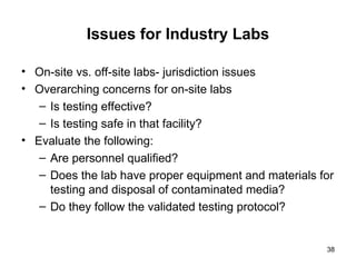 38
Issues for Industry Labs
• On-site vs. off-site labs- jurisdiction issues
• Overarching concerns for on-site labs
– Is testing effective?
– Is testing safe in that facility?
• Evaluate the following:
– Are personnel qualified?
– Does the lab have proper equipment and materials for
testing and disposal of contaminated media?
– Do they follow the validated testing protocol?
 