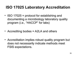 39
ISO 17025 Laboratory Accreditation
• ISO 17025 = protocol for establishing and
documenting a microbiology laboratory quality
program (i.e., “HACCP” for labs)
• Accrediting bodies = A2LA and others
• Accreditation implies robust quality program but
does not necessarily indicate methods meet
FSIS expectations.
 