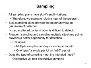 5
Sampling
• All sampling plans have significant limitations.
– Therefore, we evaluate relative rigor of the program.
• Best sampling plans provide the opportunity but no
guarantee of detection.
– i.e., scattered contamination is difficult to detect.
• Frequent sampling and sampling multiple sites/time points
provides a better opportunity for detection.
– Examples:
• Multiple samples per day vs. once per month
• One “grab” sample per lot vs. “n60” per lot
• Does the type of sampling meet the intended need?
– Destructive vs. non-destructive sampling
 