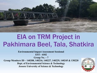 EIA on TRM Project in
Pakhimara Beel, Tala, Shatkira
Environmental Impact Assessment Sessional
EST - 4102
Group No. – 7
Group Members ID – 140208, 140216, 140227, 140229, 140245 & 130220
Dept. of Environmental Science & Technology
Jessore University of Science & Technology
 