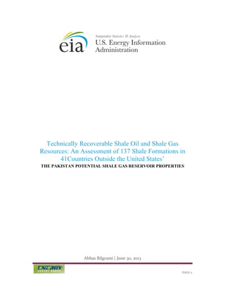 Technically Recoverable Shale Oil and Shale Gas
Resources: An Assessment of 137 Shale Formations in
41Countries Outside the United States’
THE PAKISTAN POTENTIAL SHALE GAS RESERVOIR PROPERTIES

Abbas Bilgrami | June 30, 2013
PAGE 0

 
