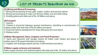LIST OF PROJECTS REQUIRING AN EIA
(C) Mining and Mineral Processing.
1. Mining and processing of coal, gold, copper, sulphur and precious stones.
2. Mining and processing of major non-ferrous metals, iron and steel rolling.
3. Smelting plants with total cost of Rs. 50 Million and above.
(D)Transport
1. Airports.
2. Federal or provincial highways (except maintenance, rebuilding or reconstruction of
existing roads) with total cost of Rs.50 million and above.
3. Ports and harbors development for ships 500 gross tons and above.
4. Railway works.
(E)Water Management, Dams, Irrigation and Flood Protection..
1. Dams and reservoirs with storage volume 50 million cubic meters and above or
surface area of 08 square kilometers and above.
2. Irrigation and drainage projects serving 15,000 hectares and above.
(F)Water supply schemes and treatment.
Water supply schemes and treatment plants with total cost of Rs. 25 million and above
 