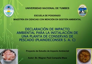 DECLARACIÓN DE IMPACTO
AMBIENTAL PARA LA INSTALACIÓN DE
UNA PLANTA DE CONSERVAS DE
PESCADO (PLAINDECONSER S. A. C)
UNIVERSIDAD NACIONAL DE TUMBES
ESCUELA DE POSGRADO
MAESTRÍA EN CIENCIAS CON MENCIÓN EN GESTIÓN AMBIENTAL
Proyecto de Estudio de Impacto Ambiental
Autor: Br. Wagner Paúl Campaña Maza
 