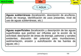 INICIO    HOME                       SEIA                            MENÚ

                                   1. AGUA


         Aguas subterráneas (localización, descripción de acuíferos,
         áreas de recarga, identificación de usos presentes, nivel de
         uso de aguas subterráneas, etc.)


         Aguas superficiales (localización y descripción de las aguas
         superficiales que podrían ser influidas por la acción de la
         actividad; descripción de áreas de drenaje, patrones y canales
         existentes; discusión del potencial para inundaciones,
         sedimentación, erosión y eutrofización de las fuentes de
         aguas; etc.)


                                    j.pomachagua p.            100
 