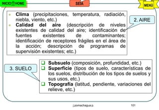 INICIO   HOME                       SEIA                             MENÚ

        Clima (precipitaciones, temperatura, radiación,
         niebla, viento, etc.)                                  2. AIRE
        Calidad del aire (descripción de niveles
         existentes de calidad del aire; identificación de
         fuentes       existentes     de     contaminantes;
         identificación de receptores frágiles en el área de
         la acción; descripción de programas de
         supervisión existentes; etc.)

                     Subsuelo (composición, profundidad, etc.)
     3. SUELO        Superficie (tipos de suelo, características de
                      los suelos, distribución de los tipos de suelos y
                      sus usos, etc.)
                     Topografía (latitud, pendiente, variaciones del
                      relieve, etc.)


                                   j.pomachagua p.             101
 