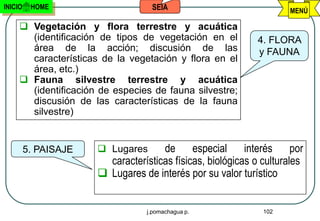 INICIO    HOME                     SEIA                             MENÚ

      Vegetación y flora terrestre y acuática
       (identificación de tipos de vegetación en el         4. FLORA
       área de la acción; discusión de las                  y FAUNA
       características de la vegetación y flora en el
       área, etc.)
      Fauna silvestre terrestre y acuática
       (identificación de especies de fauna silvestre;
       discusión de las características de la fauna
       silvestre)


         5. PAISAJE    Lugares      de especial interés por
                        características físicas, biológicas o culturales
                       Lugares de interés por su valor turístico


                                  j.pomachagua p.             102
 