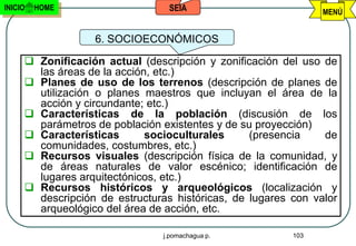 INICIO   HOME                    SEIA                          MENÚ


                  6. SOCIOECONÓMICOS

      Zonificación actual (descripción y zonificación del uso de
       las áreas de la acción, etc.)
      Planes de uso de los terrenos (descripción de planes de
       utilización o planes maestros que incluyan el área de la
       acción y circundante; etc.)
      Características de la población (discusión de los
       parámetros de población existentes y de su proyección)
      Características       socioculturales     (presencia    de
       comunidades, costumbres, etc.)
      Recursos visuales (descripción física de la comunidad, y
       de áreas naturales de valor escénico; identificación de
       lugares arquitectónicos, etc.)
      Recursos históricos y arqueológicos (localización y
       descripción de estructuras históricas, de lugares con valor
       arqueológico del área de acción, etc.

                                j.pomachagua p.          103
 
